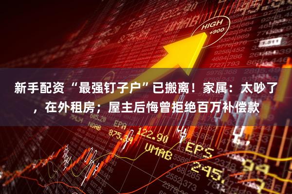 新手配资 “最强钉子户”已搬离！家属：太吵了，在外租房；屋主后悔曾拒绝百万补偿款