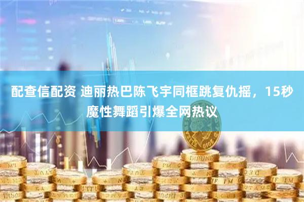 配查信配资 迪丽热巴陈飞宇同框跳复仇摇，15秒魔性舞蹈引爆全网热议