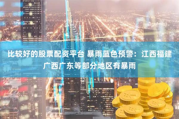 比较好的股票配资平台 暴雨蓝色预警：江西福建广西广东等部分地区有暴雨