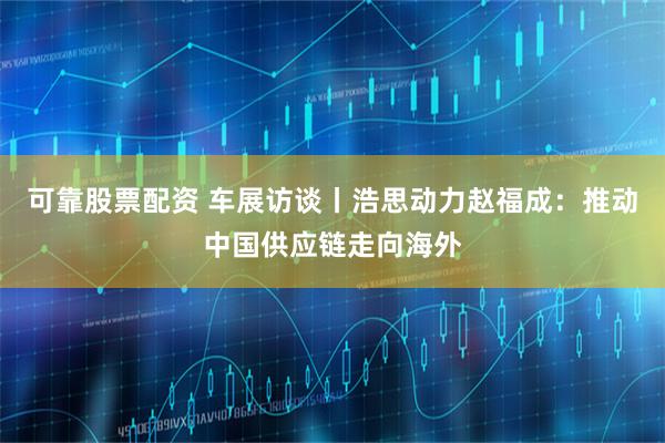 可靠股票配资 车展访谈丨浩思动力赵福成：推动中国供应链走向海外