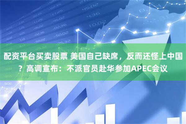 配资平台买卖股票 美国自己缺席，反而还怪上中国？高调宣布：不派官员赴华参加APEC会议